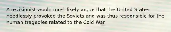 A revisionist would most likely argue that the United States needlessly provoked the Soviets and was thus responsible for the human tragedies related to the Cold War