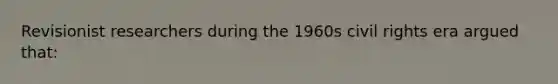 Revisionist researchers during the 1960s civil rights era argued that: