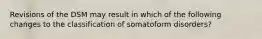 Revisions of the DSM may result in which of the following changes to the classification of somatoform disorders?