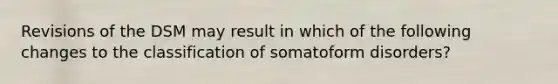 Revisions of the DSM may result in which of the following changes to the classification of somatoform disorders?