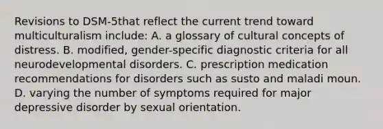 Revisions to DSM-5that reflect the current trend toward multiculturalism include: A. a glossary of cultural concepts of distress. B. modified, gender-specific diagnostic criteria for all neurodevelopmental disorders. C. prescription medication recommendations for disorders such as susto and maladi moun. D. varying the number of symptoms required for major depressive disorder by sexual orientation.