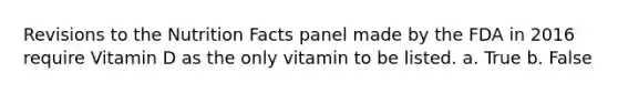 Revisions to the Nutrition Facts panel made by the FDA in 2016 require Vitamin D as the only vitamin to be listed. a. True b. False