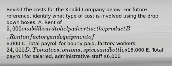 Revisit the costs for the Khalid Company below. For future reference, identify what type of cost is involved using the drop down boxes. A. Rent of 5,000 on a billboard to help advertise the product B. Rent on factory and equipment of8,000 C. Total payroll for hourly paid, factory workers 24,000 D. Tomatoes, onions, spices and bottles18,000 E. Total payroll for salaried, administrative staff 6,000