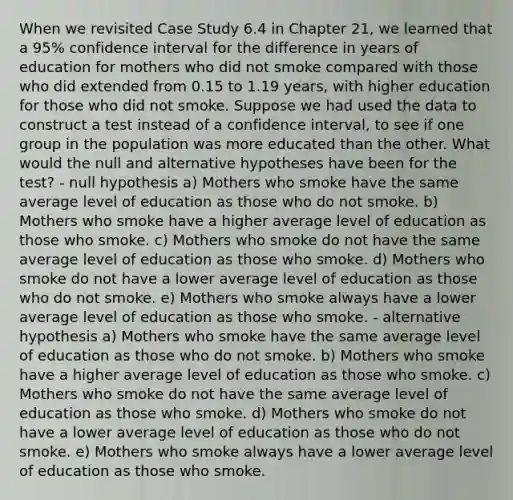 When we revisited Case Study 6.4 in Chapter 21, we learned that a 95% confidence interval for the difference in years of education for mothers who did not smoke compared with those who did extended from 0.15 to 1.19 years, with higher education for those who did not smoke. Suppose we had used the data to construct a test instead of a confidence interval, to see if one group in the population was more educated than the other. What would the null and alternative hypotheses have been for the test? - null hypothesis a) Mothers who smoke have the same average level of education as those who do not smoke. b) Mothers who smoke have a higher average level of education as those who smoke. c) Mothers who smoke do not have the same average level of education as those who smoke. d) Mothers who smoke do not have a lower average level of education as those who do not smoke. e) Mothers who smoke always have a lower average level of education as those who smoke. - alternative hypothesis a) Mothers who smoke have the same average level of education as those who do not smoke. b) Mothers who smoke have a higher average level of education as those who smoke. c) Mothers who smoke do not have the same average level of education as those who smoke. d) Mothers who smoke do not have a lower average level of education as those who do not smoke. e) Mothers who smoke always have a lower average level of education as those who smoke.