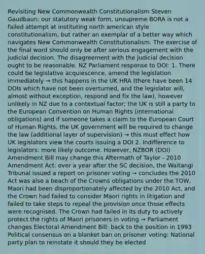 Revisiting New Commonwealth Constitutionalism Steven Gaudbaun: our statutory weak form, unsupreme BORA is not a failed attempt at instituting north american style constitutionalism, but rather an exemplar of a better way which navigates New Commonwealth Constitutionalism. The exercise of the final word should only be after serious engagement with the judicial decision. The disagreement with the judicial decision ought to be reasonable. NZ Parliament response to DOI: 1. There could be legislative acquiescence, amend the legislation immediately → this happens in the UK HRA (there have been 14 DOIs which have not been overturned, and the legislator will, almost without exception, respond and fix the law), however unlikely in NZ due to a contextual factor; the UK is still a party to the European Convention on Human Rights (international obligations) and if someone takes a claim to the European Court of Human Rights, the UK government will be required to change the law (additional layer of supervision) → this must effect how UK legislators view the courts issuing a DOI 2. Indifference to legislators: more likely outcome. However, NZBOR (DOI) Amendment Bill may change this Aftermath of Taylor - 2010 Amendment Act: over a year after the SC decision, the Waitangi Tribunal issued a report on prisoner voting → concludes the 2010 Act was also a beach of the Crowns obligations under the TOW, Maori had been disproportionately affected by the 2010 Act, and the Crown had failed to consider Maori rights in litigation and failed to take steps to repeal the provision once those effects were recognised. The Crown had failed in its duty to actively protect the rights of Maori prisoners in voting → Parliament changes Electoral Amendment Bill: back to the position in 1993 Political consensus on a blanket ban on prisoner voting: National party plan to reinstate it should they be elected