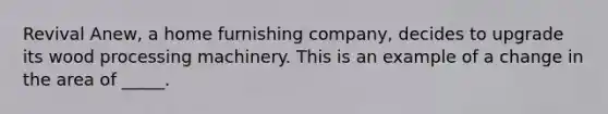 Revival Anew, a home furnishing company, decides to upgrade its wood processing machinery. This is an example of a change in the area of _____.