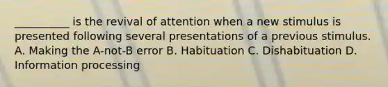 __________ is the revival of attention when a new stimulus is presented following several presentations of a previous stimulus. A. Making the A-not-B error B. Habituation C. Dishabituation D. Information processing