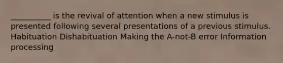 __________ is the revival of attention when a new stimulus is presented following several presentations of a previous stimulus. Habituation Dishabituation Making the A-not-B error Information processing