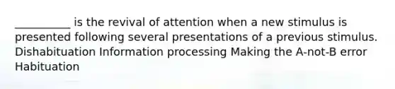 __________ is the revival of attention when a new stimulus is presented following several presentations of a previous stimulus. Dishabituation Information processing Making the A-not-B error Habituation