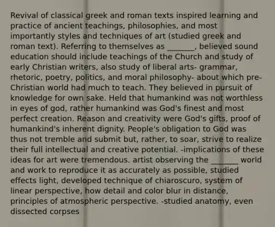 Revival of classical greek and roman texts inspired learning and practice of ancient teachings, philosophies, and most importantly styles and techniques of art (studied greek and roman text). Referring to themselves as _______, believed sound education should include teachings of the Church and study of early Christian writers, also study of liberal arts- grammar, rhetoric, poetry, politics, and moral philosophy- about which pre-Christian world had much to teach. They believed in pursuit of knowledge for own sake. Held that humankind was not worthless in eyes of god, rather humankind was God's finest and most perfect creation. Reason and creativity were God's gifts, proof of humankind's inherent dignity. People's obligation to God was thus not tremble and submit but, rather, to soar, strive to realize their full intellectual and creative potential. -implications of these ideas for art were tremendous. artist observing the _______ world and work to reproduce it as accurately as possible, studied effects light, developed technique of chiaroscuro, system of linear perspective, how detail and color blur in distance, principles of atmospheric perspective. -studied anatomy, even dissected corpses