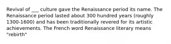 Revival of ___ culture gave the Renaissance period its name. The Renaissance period lasted about 300 hundred years (roughly 1300-1600) and has been traditionally revered for its artistic achievements. The French word Renaissance literary means "rebirth"