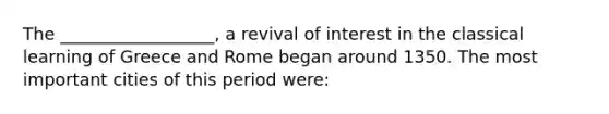 The __________________, a revival of interest in the classical learning of Greece and Rome began around 1350. The most important cities of this period were: