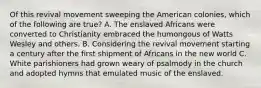 Of this revival movement sweeping the American colonies, which of the following are true? A. The enslaved Africans were converted to Christianity embraced the humongous of Watts Wesley and others. B. Considering the revival movement starting a century after the first shipment of Africans in the new world C. White parishioners had grown weary of psalmody in the church and adopted hymns that emulated music of the enslaved.