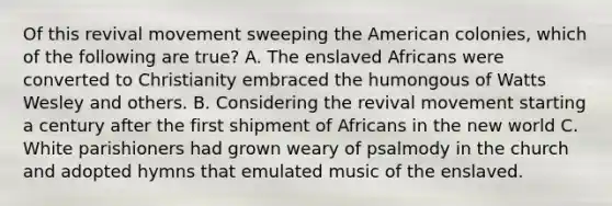 Of this revival movement sweeping the American colonies, which of the following are true? A. The enslaved Africans were converted to Christianity embraced the humongous of Watts Wesley and others. B. Considering the revival movement starting a century after the first shipment of Africans in the new world C. White parishioners had grown weary of psalmody in the church and adopted hymns that emulated music of the enslaved.