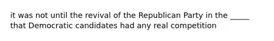 it was not until the revival of the Republican Party in the _____ that Democratic candidates had any real competition