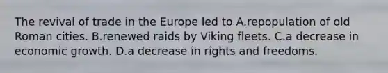 The revival of trade in the Europe led to A.repopulation of old Roman cities. B.renewed raids by Viking fleets. C.a decrease in economic growth. D.a decrease in rights and freedoms.