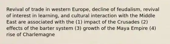 Revival of trade in western Europe, decline of feudalism, revival of interest in learning, and cultural interaction with the Middle East are associated with the (1) impact of the Crusades (2) effects of the barter system (3) growth of the Maya Empire (4) rise of Charlemagne