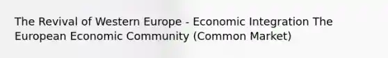 The Revival of Western Europe - Economic Integration The European Economic Community (Common Market)