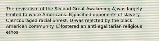 The revivalism of the Second Great Awakening A)was largely limited to white Americans. B)pacified opponents of slavery. C)encouraged racial unrest. D)was rejected by the black American community. E)fostered an anti-egalitarian religious ethos.