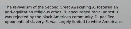 The revivalism of the Second Great Awakening A. fostered an anti-egalitarian religious ethos. B. encouraged racial unrest. C. was rejected by the black American community. D. pacified opponents of slavery. E. was largely limited to white Americans.