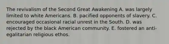 The revivalism of the Second Great Awakening A. was largely limited to white Americans. B. pacified opponents of slavery. C. encouraged occasional racial unrest in the South. D. was rejected by the black American community. E. fostered an anti-egalitarian religious ethos.