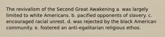 The revivalism of the Second Great Awakening a. was largely limited to white Americans. b. pacified opponents of slavery. c. encouraged racial unrest. d. was rejected by the black American community. e. fostered an anti-egalitarian religious ethos.