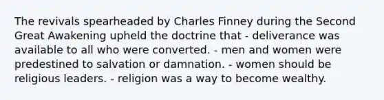 The revivals spearheaded by Charles Finney during the Second Great Awakening upheld the doctrine that - deliverance was available to all who were converted. - men and women were predestined to salvation or damnation. - women should be religious leaders. - religion was a way to become wealthy.