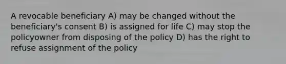 A revocable beneficiary A) may be changed without the beneficiary's consent B) is assigned for life C) may stop the policyowner from disposing of the policy D) has the right to refuse assignment of the policy