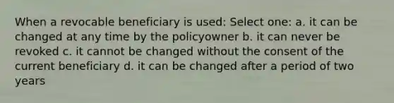 When a revocable beneficiary is used: Select one: a. it can be changed at any time by the policyowner b. it can never be revoked c. it cannot be changed without the consent of the current beneficiary d. it can be changed after a period of two years