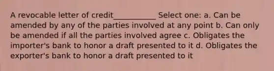 A revocable letter of credit___________ Select one: a. Can be amended by any of the parties involved at any point b. Can only be amended if all the parties involved agree c. Obligates the importer's bank to honor a draft presented to it d. Obligates the exporter's bank to honor a draft presented to it