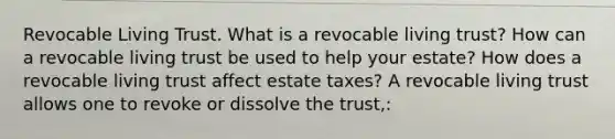 Revocable Living Trust. What is a revocable living​ trust? How can a revocable living trust be used to help your​ estate? How does a revocable living trust affect estate​ taxes? A revocable living trust allows one to revoke or dissolve the​ trust,: