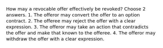 How may a revocable offer effectively be revoked? Choose 2 answers. 1. The offeror may convert the offer to an option contract. 2. The offeree may reject the offer with a clear expression. 3. The offeror may take an action that contradicts the offer and make that known to the offeree. 4. The offeror may withdraw the offer with a clear expression.