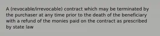 A (revocable/irrevocable) contract which may be terminated by the purchaser at any time prior to the death of the beneficiary with a refund of the monies paid on the contract as prescribed by state law