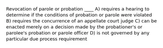 Revocation of parole or probation ____ A) requires a hearing to determine if the conditions of probation or parole were violated B) requires the concurrence of an appellate court judge C) can be enacted merely on a decision made by the probationer's or parolee's probation or parole officer D) is not governed by any particular due process requirement