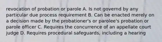 revocation of probation or parole A. Is not governd by any particular due process requirement B. Can be enacted merely on a decision made by the probationer's or parolee's probation or parole officer C. Requires the concurrence of an appellate court judge D. Requires procedural safeguards, including a hearing