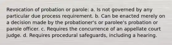 Revocation of probation or parole: a. Is not governed by any particular due process requirement. b. Can be enacted merely on a decision made by the probationer's or parolee's probation or parole officer. c. Requires the concurrence of an appellate court judge. d. Requires procedural safeguards, including a hearing.