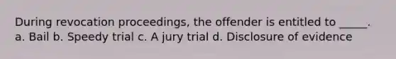 During revocation proceedings, the offender is entitled to _____. a. Bail b. Speedy trial c. A jury trial d. Disclosure of evidence