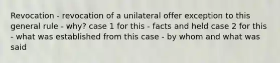 Revocation - revocation of a unilateral offer exception to this general rule - why? case 1 for this - facts and held case 2 for this - what was established from this case - by whom and what was said