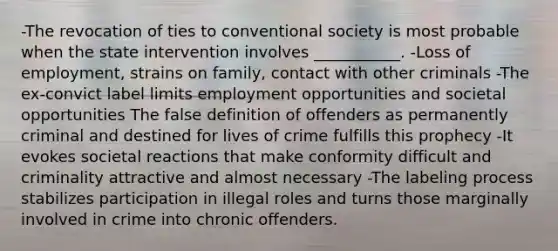 -The revocation of ties to conventional society is most probable when the state intervention involves ___________. -Loss of employment, strains on family, contact with other criminals -The ex-convict label limits employment opportunities and societal opportunities The false definition of offenders as permanently criminal and destined for lives of crime fulfills this prophecy -It evokes societal reactions that make conformity difficult and criminality attractive and almost necessary -The labeling process stabilizes participation in illegal roles and turns those marginally involved in crime into chronic offenders.