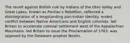 The revolt against British rule by Indians of the Ohio Valley and Great Lakes, known as Pontiac's Rebellion, reflected a disintegration of a longstanding pan-Indian identity. ended conflict between Native Americans and English colonists. led Britain to accelerate colonial settlement west of the Appalachian Mountains. led Britain to issue the Proclamation of 1763. was opposed by the Delaware prophet Neolin.