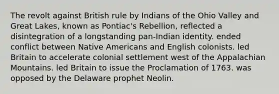 The revolt against British rule by Indians of the Ohio Valley and Great Lakes, known as Pontiac's Rebellion, reflected a disintegration of a longstanding pan-Indian identity. ended conflict between Native Americans and English colonists. led Britain to accelerate colonial settlement west of the Appalachian Mountains. led Britain to issue the Proclamation of 1763. was opposed by the Delaware prophet Neolin.