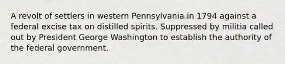 A revolt of settlers in western Pennsylvania in 1794 against a federal excise tax on distilled spirits. Suppressed by militia called out by President George Washington to establish the authority of the federal government.