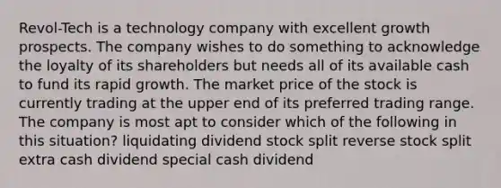 Revol-Tech is a technology company with excellent growth prospects. The company wishes to do something to acknowledge the loyalty of its shareholders but needs all of its available cash to fund its rapid growth. The market price of the stock is currently trading at the upper end of its preferred trading range. The company is most apt to consider which of the following in this situation? liquidating dividend stock split reverse stock split extra cash dividend special cash dividend