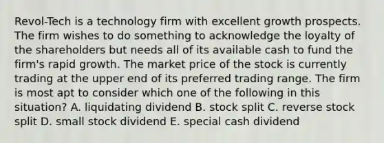 Revol-Tech is a technology firm with excellent growth prospects. The firm wishes to do something to acknowledge the loyalty of the shareholders but needs all of its available cash to fund the firm's rapid growth. The market price of the stock is currently trading at the upper end of its preferred trading range. The firm is most apt to consider which one of the following in this situation? A. liquidating dividend B. stock split C. reverse stock split D. small stock dividend E. special cash dividend