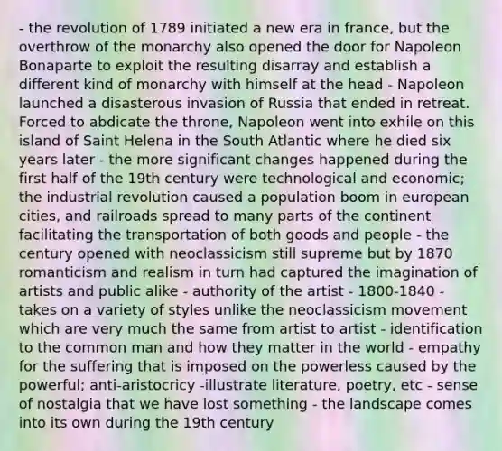 - the revolution of 1789 initiated a new era in france, but the overthrow of the monarchy also opened the door for Napoleon Bonaparte to exploit the resulting disarray and establish a different kind of monarchy with himself at the head - Napoleon launched a disasterous invasion of Russia that ended in retreat. Forced to abdicate the throne, Napoleon went into exhile on this island of Saint Helena in the South Atlantic where he died six years later - the more significant changes happened during the first half of the 19th century were technological and economic; the industrial revolution caused a population boom in european cities, and railroads spread to many parts of the continent facilitating the transportation of both goods and people - the century opened with neoclassicism still supreme but by 1870 romanticism and realism in turn had captured the imagination of artists and public alike - authority of the artist - 1800-1840 - takes on a variety of styles unlike the neoclassicism movement which are very much the same from artist to artist - identification to the common man and how they matter in the world - empathy for the suffering that is imposed on the powerless caused by the powerful; anti-aristocricy -illustrate literature, poetry, etc - sense of nostalgia that we have lost something - the landscape comes into its own during the 19th century