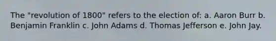 The "revolution of 1800" refers to the election of: a. Aaron Burr b. Benjamin Franklin c. John Adams d. Thomas Jefferson e. John Jay.