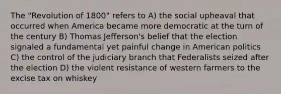 The "Revolution of 1800" refers to A) the social upheaval that occurred when America became more democratic at the turn of the century B) Thomas Jefferson's belief that the election signaled a fundamental yet painful change in American politics C) the control of the judiciary branch that Federalists seized after the election D) the violent resistance of western farmers to the excise tax on whiskey