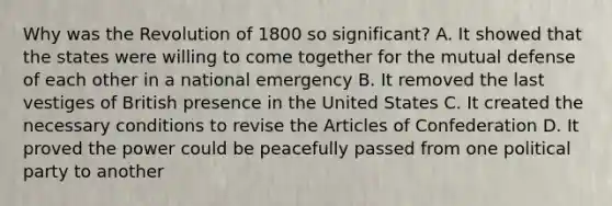 Why was the Revolution of 1800 so significant? A. It showed that the states were willing to come together for the mutual defense of each other in a national emergency B. It removed the last vestiges of British presence in the United States C. It created the necessary conditions to revise the Articles of Confederation D. It proved the power could be peacefully passed from one political party to another