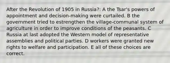 After the Revolution of 1905 in Russia?: A the Tsar's <a href='https://www.questionai.com/knowledge/kKSx9oT84t-powers-of' class='anchor-knowledge'>powers of</a> appointment and decision-making were curtailed. B the government tried to estrengthen the village-communal system of agriculture in order to improve conditions of the peasants. C Russia at last adopted the Western model of representative assemblies and political parties. D workers were granted new rights to welfare and participation. E all of these choices are correct.