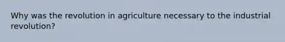 Why was the revolution in agriculture necessary to the industrial revolution?